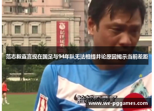范志毅直言现在国足与94年队无法相提并论原因揭示当前差距