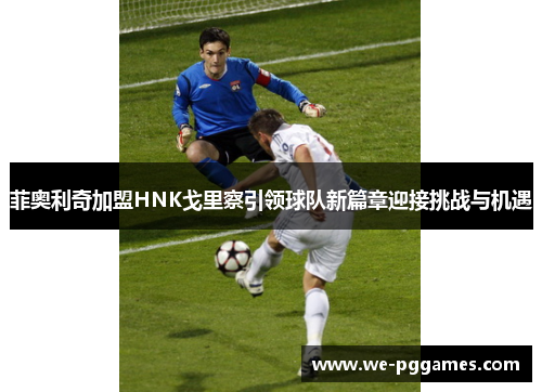 菲奥利奇加盟HNK戈里察引领球队新篇章迎接挑战与机遇 菲奥利奇加盟HNK戈里察引领球队新篇章迎接挑战与机遇
