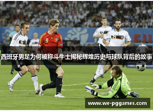 西班牙男足为何被称斗牛士揭秘辉煌历史与球队背后的故事 西班牙男足为何被称斗牛士揭秘辉煌历史与球队背后的故事