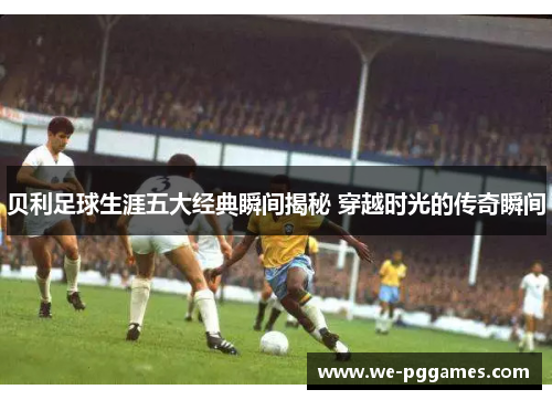 贝利足球生涯五大经典瞬间揭秘 穿越时光的传奇瞬间