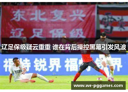辽足保级疑云重重 谁在背后操控黑幕引发风波