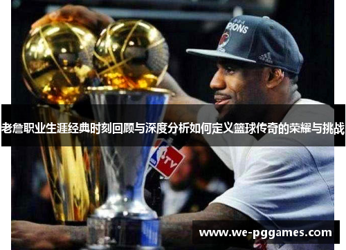 老詹职业生涯经典时刻回顾与深度分析如何定义篮球传奇的荣耀与挑战 老詹职业生涯经典时刻回顾与深度分析如何定义篮球传奇的荣耀与挑战