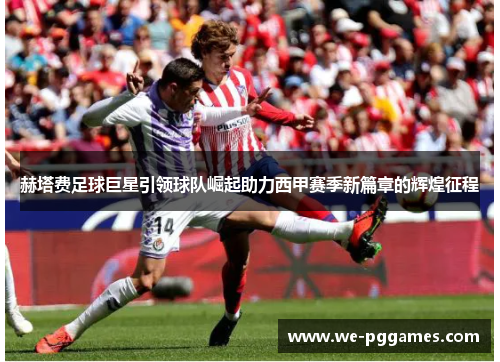 赫塔费足球巨星引领球队崛起助力西甲赛季新篇章的辉煌征程 赫塔费足球巨星引领球队崛起助力西甲赛季新篇章的辉煌征程