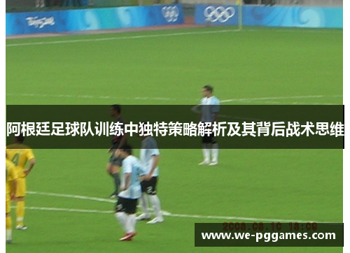阿根廷足球队训练中独特策略解析及其背后战术思维