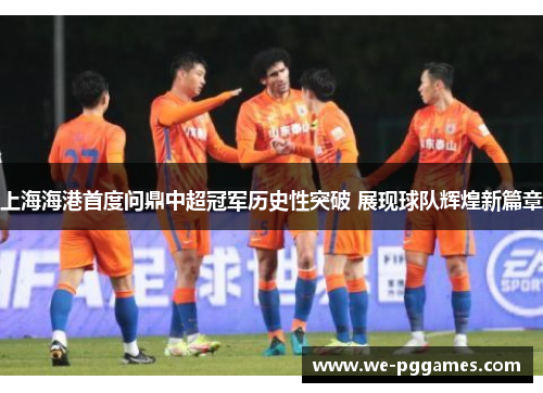 上海海港首度问鼎中超冠军历史性突破 展现球队辉煌新篇章
