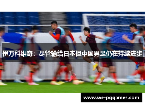 伊万科维奇：尽管输给日本但中国男足仍在持续进步