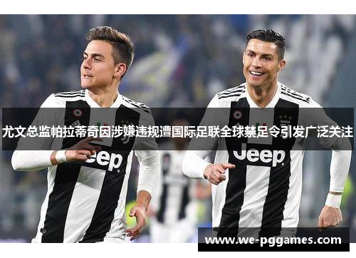 尤文总监帕拉蒂奇因涉嫌违规遭国际足联全球禁足令引发广泛关注