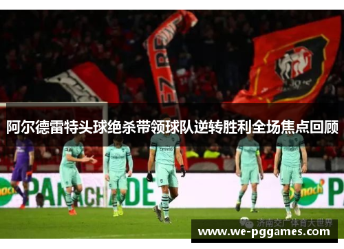 阿尔德雷特头球绝杀带领球队逆转胜利全场焦点回顾