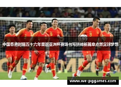 中国香港时隔五十六年重返亚洲杯赛场书写拼搏新篇章点燃足球梦想