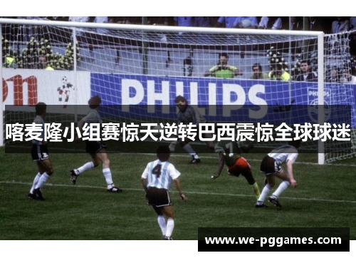 喀麦隆小组赛惊天逆转巴西震惊全球球迷