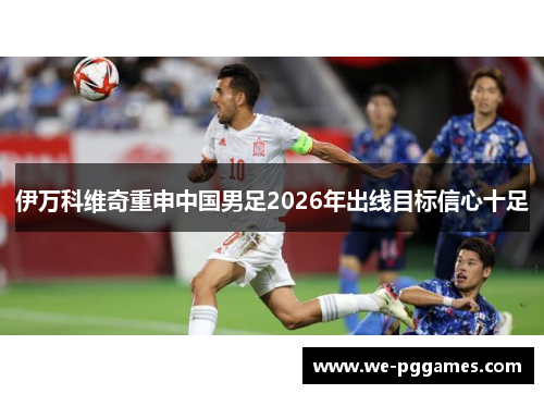 伊万科维奇重申中国男足2026年出线目标信心十足