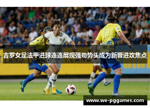 吉罗女足法甲进球连连展现强劲势头成为新晋进攻焦点